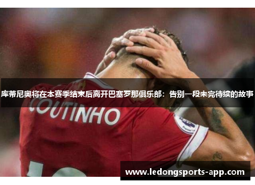 库蒂尼奥将在本赛季结束后离开巴塞罗那俱乐部：告别一段未完待续的故事