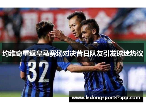 约维奇重返皇马赛场对决昔日队友引发球迷热议